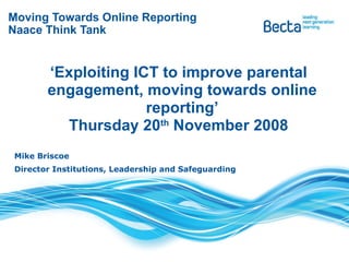 Moving Towards Online Reporting Naace Think Tank ‘ Exploiting ICT to improve parental engagement, moving towards online reporting’ Thursday 20 th  November 2008 Mike Briscoe  Director Institutions, Leadership and Safeguarding 