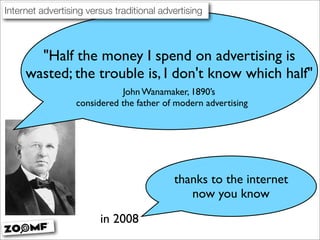 Internet advertising versus traditional advertising



       quot;Half the money I spend on advertising is
     wasted; the trouble is, I don't know which halfquot;
                             John Wanamaker, 1890’s
                  considered the father of modern advertising




                                           thanks to the internet
                                              now you know
                        in 2008