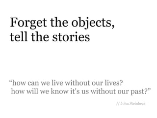 Forget the objects,
tell the stories


“how can we live without our lives?
 how will we know it's us without our past?”
                                 // John Steinbeck
 