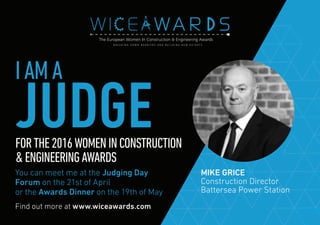 Find out more at www.wiceawards.com
FORTHE2016WOMENINCONSTRUCTION
&ENGINEERINGAWARDS
You can meet me at the Judging Day
Forum on the 21st of April
or the Awards Dinner on the 19th of May
MIKE GRICE
Construction Director
Battersea Power Station
IAMA
JUDGE
 