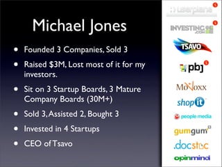 S




      Michael Jones                          S




•   Founded 3 Companies, Sold 3
•   Raised $3M, Lost most of it for my   S


    investors.
•   Sit on 3 Startup Boards, 3 Mature
    Company Boards (30M+)
•   Sold 3, Assisted 2, Bought 3
•   Invested in 4 Startups
•   CEO of Tsavo
 
