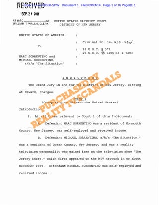 RECEIVED 
SEP 2 4 2014 
Case 2:14-cr-00558-SDW Document 1 Filed 09/24/14 Page 1 of 16 PageID: 1 
AT 8:30 M 
WILLIAM T. WALSH, CLERK 
UNITED STATES DISTRICT COURT 
DISTRICT OF NEW JERSEY 
UNITED STATES OF AMERICA 
v. 
MARC SORRENTINO and 
MICHAEL SORRENTINO, 
a/k/a "The Situation" 
Criminal No. 14- 5s·s-- 5-hvJ 
18 u.s.c. § 371 
26 u.s.c. §§ 7206(1) & 7203 
I N D I C T M E N T 
The Grand Jury in and for the District of New Jersey, sitting 
at Newark, charges: 
COUNT 1 
(Conspiracy to Defraud the United States) 
Introduction 
1. At all times relevant to Count 1 of this Indictment: 
A. Defendant MARC SORRENTINO was a resident of Monmouth 
County, New Jersey, was self-employed and received income. 
B. Defendant MICHAEL SORRENTINO, a/k/a "The Situation," 
was a resident of Ocean County, New Jersey, and was a reality 
television personality who gained fame on the television show "The 
Jersey Shore," which first appeared on the MTV network in or about 
December 2009. Defendant MICHAEL SORRENTINO was self-employed and 
received income. 
 
