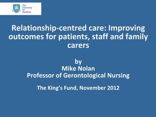 Relationship-centred care: Improving
outcomes for patients, staff and family
                carers
                     by
                 Mike Nolan
     Professor of Gerontological Nursing
        The King’s Fund, November 2012
 