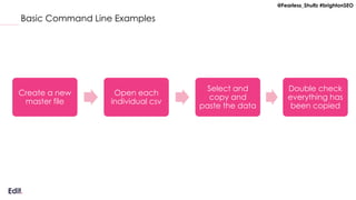 @Fearless_Shultz #brightonSEO
Basic Command Line Examples
Create a new
master file
Open each
individual csv
Select and
copy and
paste the data
Double check
everything has
been copied
 