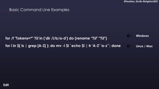 @Fearless_Shultz #brightonSEO
Confidential
@Fearless_Shultz #brightonSEO
Basic Command Line Examples
for /f "Tokens=*" %f in ('dir /l/b/a-d') do (rename "%f" "%f")
for i in $( ls | grep [A-Z] ); do mv -i $i `echo $i | tr 'A-Z' 'a-z'`; done
Windows
Linux / Mac
 