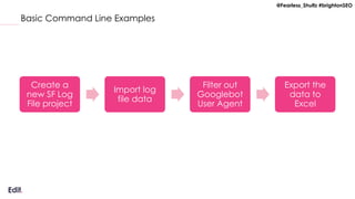 @Fearless_Shultz #brightonSEO
Basic Command Line Examples
Create a
new SF Log
File project
Import log
file data
Filter out
Googlebot
User Agent
Export the
data to
Excel
 