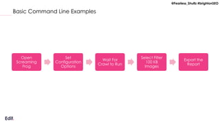 @Fearless_Shultz #brightonSEO
Basic Command Line Examples
Open
Screaming
Frog
Set
Configuration
Options
Wait For
Crawl to Run
Select Filter
100 KB
Images
Export the
Report
 