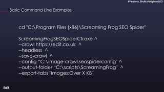 @Fearless_Shultz #brightonSEO
Confidential
@Fearless_Shultz #brightonSEO
Basic Command Line Examples
cd "C:Program Files (x86)Screaming Frog SEO Spider"
ScreamingFrogSEOSpiderCli.exe ^
--crawl https://edit.co.uk ^
--headless ^
--save-crawl ^
--config “C:image-crawl.seospiderconfig" ^
--output-folder “C:scriptsScreamingFrog" ^
--export-tabs "Images:Over X KB"
 