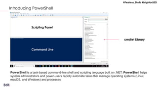 @Fearless_Shultz #brightonSEO
Introducing PowerShell
Scripting Panel
Command Line
cmdlet Library
PowerShell is a task-based command-line shell and scripting language built on .NET. PowerShell helps
system administrators and power-users rapidly automate tasks that manage operating systems (Linux,
macOS, and Windows) and processes
 