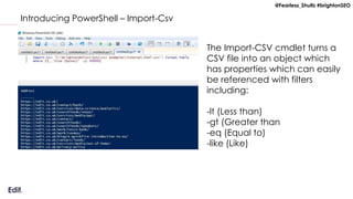 @Fearless_Shultz #brightonSEO
Introducing PowerShell – Import-Csv
The Import-CSV cmdlet turns a
CSV file into an object which
has properties which can easily
be referenced with filters
including:
-lt (Less than)
-gt (Greater than
-eq (Equal to)
-like (Like)
 