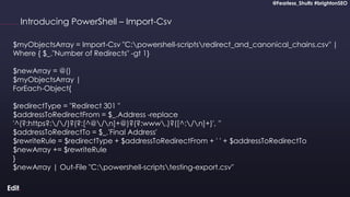 @Fearless_Shultz #brightonSEO
Confidential
@Fearless_Shultz #brightonSEO
Introducing PowerShell – Import-Csv
$myObjectsArray = Import-Csv "C:powershell-scriptsredirect_and_canonical_chains.csv" |
Where { $_."Number of Redirects" -gt 1}
$newArray = @()
$myObjectsArray |
ForEach-Object{
$redirectType = "Redirect 301 "
$addressToRedirectFrom = $_.Address -replace
'^(?:https?://)?(?:[^@/n]+@)?(?:www.)?([^:/n]+)', ''
$addressToRedirectTo = $_.'Final Address'
$rewriteRule = $redirectType + $addressToRedirectFrom + ' ' + $addressToRedirectTo
$newArray += $rewriteRule
}
$newArray | Out-File "C:powershell-scriptstesting-export.csv"
 