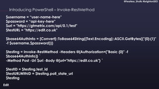 @Fearless_Shultz #brightonSEO
Confidential
@Fearless_Shultz #brightonSEO
Introducing PowerShell – Invoke-RestMethod
$username = “user-name-here"
$password = “api-key-here"
$uri = "https://gtmetrix.com/api/0.1/test"
$testURL = "https://edit.co.uk"
$base64AuthInfo = [Convert]::ToBase64String([Text.Encoding]::ASCII.GetBytes(("{0}:{1}"
-f $username,$password)))
$testing = Invoke-RestMethod -Headers @{Authorization=("Basic {0}" -f
$base64AuthInfo)} `
-Method Post -Uri $uri -Body @{url="https://edit.co.uk"} `
$testID = $testing.test_id
$testURLWithID = $testing.poll_state_url
$testing
 
