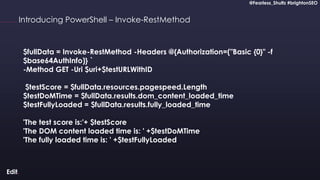@Fearless_Shultz #brightonSEO
Confidential
@Fearless_Shultz #brightonSEO
Introducing PowerShell – Invoke-RestMethod
$fullData = Invoke-RestMethod -Headers @{Authorization=("Basic {0}" -f
$base64AuthInfo)} `
-Method GET -Uri $uri+$testURLWithID
$testScore = $fullData.resources.pagespeed.Length
$testDoMTime = $fullData.results.dom_content_loaded_time
$testFullyLoaded = $fullData.results.fully_loaded_time
'The test score is:'+ $testScore
'The DOM content loaded time is: ' +$testDoMTime
'The fully loaded time is: ' +$testFullyLoaded
 