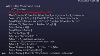 @Fearless_Shultz #brightonSEO
Confidential
@Fearless_Shultz #brightonSEO
What is the Command Line?
cd C:redirects
C:redirectschaining-redirects.bat
Get-Content C:redirectsredirect_and_canonical_chains.csv |
Select-Object -Skip 1 | Out-File C:redirectsredirects.csv
$myObjectsArray = Import-Csv "C:redirectsredirects.csv" |
Where { $_."Number of Redirects" -gt 1}
$newArray = @()
$myObjectsArray |
ForEach-Object{
$rType = "Redirect 301 "
$rFrom = $_.Address -replace
'^(?:https?://)?(?:[^@/n]+@)?(?:www.)?([^:/n]+)', ‘’
$rTo = $_.'Final Address'
$rewriteRule = $rType + $rFrom + ' ' + $rTo
$newArray += $rewriteRule}
$newArray | Out-File "C:redirectsredirect-rules.csv"
 
