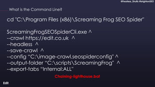 @Fearless_Shultz #brightonSEO
Confidential
@Fearless_Shultz #brightonSEO
What is the Command Line?
cd "C:Program Files (x86)Screaming Frog SEO Spider"
ScreamingFrogSEOSpiderCli.exe ^
--crawl https://edit.co.uk ^
--headless ^
--save-crawl ^
--config “C:image-crawl.seospiderconfig" ^
--output-folder “C:scriptsScreamingFrog" ^
--export-tabs “Internal:ALL"
Chaining-lighthouse.bat
 