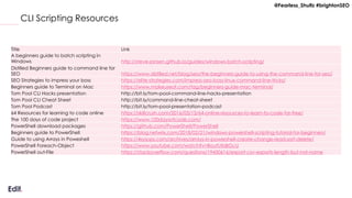 @Fearless_Shultz #brightonSEO
CLI Scripting Resources
Title Link
A beginners guide to batch scripting in
Windows http://steve-jansen.github.io/guides/windows-batch-scripting/
Distilled Beginners guide to command line for
SEO https://www.distilled.net/blog/seo/the-beginners-guide-to-using-the-command-line-for-seo/
SEO Strategies to impress your boss https://elite-strategies.com/impress-seo-boss-linux-command-line-tricks/
Beginners guide to Terminal on Mac https://www.makeuseof.com/tag/beginners-guide-mac-terminal/
Tom Pool CLI Hacks presentation http://bit.ly/tom-pool-command-line-hacks-presentation
Tom Pool CLI Cheat Sheet http://bit.ly/command-line-cheat-sheet
Tom Pool Podcast http://bit.ly/tom-pool-presentation-podcast
64 Resources for learning to code online https://skillcrush.com/2016/03/15/64-online-resources-to-learn-to-code-for-free/
The 100 days of code project https://www.100daysofcode.com/
PowerShell download packages https://github.com/PowerShell/PowerShell
Beginners guide to PowerShell https://blog.netwrix.com/2018/02/21/windows-powershell-scripting-tutorial-for-beginners/
Guide to using Arrays in Poweshell https://4sysops.com/archives/arrays-in-powershell-create-change-read-sort-delete/
PowerShell Foreach-Object https://www.youtube.com/watch?v=BoutUXsBGcU
PowerShell out-File https://stackoverflow.com/questions/19450616/export-csv-exports-length-but-not-name
 