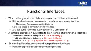 Functional Interfaces
• What is the type of a lambda expression or method reference?
– Historically we’ve used single-method interfaces to represent functions
• Runnable, Comparator, ActionListener
– Let’s give these a name: functional interfaces
– And add some new ones like Predicate<T>, Consumer<T>
• A lambda expression evaluates to an instance of a functional interface
Predicate<String> isEmpty = s -> s.isEmpty();
Predicate<String> isEmpty = String::isEmpty;
Runnable r = () -> { System.out.println(“Boo!”) };
• So existing libraries are forward-compatible to lambdas
– Maintains significant investment in existing libraries
 
