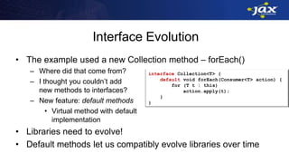 Interface Evolution
• The example used a new Collection method – forEach()
– Where did that come from?
– I thought you couldn’t add
new methods to interfaces?
– New feature: default methods
• Virtual method with default
implementation
• Libraries need to evolve!
• Default methods let us compatibly evolve libraries over time
interface Collection<T> {
default void forEach(Consumer<T> action) {
for (T t : this)
action.apply(t);
}
}
 