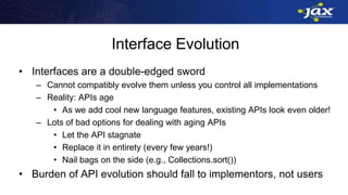 Interface Evolution
• Interfaces are a double-edged sword
– Cannot compatibly evolve them unless you control all implementations
– Reality: APIs age
• As we add cool new language features, existing APIs look even older!
– Lots of bad options for dealing with aging APIs
• Let the API stagnate
• Replace it in entirety (every few years!)
• Nail bags on the side (e.g., Collections.sort())
• Burden of API evolution should fall to implementors, not users
 