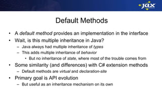 Default Methods
• A default method provides an implementation in the interface
• Wait, is this multiple inheritance in Java?
– Java always had multiple inheritance of types
– This adds multiple inheritance of behavior
• But no inheritance of state, where most of the trouble comes from
• Some similarity (and differences) with C# extension methods
– Default methods are virtual and declaration-site
• Primary goal is API evolution
– But useful as an inheritance mechanism on its own
 