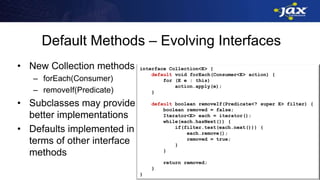 Default Methods – Evolving Interfaces
• New Collection methods
– forEach(Consumer)
– removeIf(Predicate)
• Subclasses may provide
better implementations
• Defaults implemented in
terms of other interface
methods
interface Collection<E> {
default void forEach(Consumer<E> action) {
for (E e : this)
action.apply(e);
}
default boolean removeIf(Predicate<? super E> filter) {
boolean removed = false;
Iterator<E> each = iterator();
while(each.hasNext()) {
if(filter.test(each.next())) {
each.remove();
removed = true;
}
}
return removed;
}
}
 
