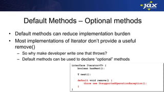 Default Methods – Optional methods
• Default methods can reduce implementation burden
• Most implementations of Iterator don’t provide a useful
remove()
– So why make developer write one that throws?
– Default methods can be used to declare “optional” methods
interface Iterator<T> {
boolean hasNext();
T next();
default void remove() {
throw new UnsupportedOperationException();
}
}
 