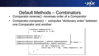 interface Comparator<T> {
int compare(T o1, T o2);
default Comparator<T> reverse() {
return (o1, o2) -> compare(o2, o1);
}
default Comparator<T> compose(Comparator<T> other) {
return (o1, o2) -> {
int cmp = compare(o1, o2);
return cmp != 0 ? cmp : other.compare(o1, o2);
}
}
}
Default Methods – Combinators
• Comparator.reverse() –reverses order of a Comparator
• Comparator.compose() – computes “dictionary order” between
one Comparator and another
Comparator<Person> byFirst = ...
Comparator<Person> byLast = ...
Comparator<Person> byFirstLast = byFirst.compose(byLast);
Comparator<Person> byLastDescending = byLast.reverse();
 