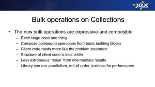 Bulk operations on Collections
• The new bulk operations are expressive and composible
– Each stage does one thing
– Compose compound operations from basic building blocks
– Client code reads more like the problem statement
– Structure of client code is less brittle
– Less extraneous “noise” from intermediate results
– Library can use parallelism, out-of-order, laziness for performance
 