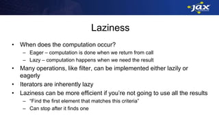 Laziness
• When does the computation occur?
– Eager – computation is done when we return from call
– Lazy – computation happens when we need the result
• Many operations, like filter, can be implemented either lazily or
eagerly
• Iterators are inherently lazy
• Laziness can be more efficient if you’re not going to use all the results
– “Find the first element that matches this criteria”
– Can stop after it finds one
 