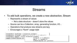 Streams
• To add bulk operations, we create a new abstraction, Stream
– Represents a stream of values
• Not a data structure – doesn’t store the values
– Source can be a Collection, array, generating function, I/O…
– Operations that produce new streams are lazy
– Encourages a “fluent” usage style
Stream<Foo> fooStream = collection.stream();
Stream<Foo> filtered = fooStream.filter(f -> f.isBlue());
Stream<Bar> mapped = filtered.map(f -> f.getBar());
mapped.forEach(System.out::println);
collection.stream()
.filter(f -> f.isBlue())
.map(f -> f.getBar())
.forEach(System.out::println);
 