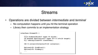 Streams
• Operations are divided between intermediate and terminal
– No computation happens until you hit the terminal operation
– Library then commits to an implementation strategy
interface Stream<T> {
...
Stream<T> filter(Predicate<T> predicate);
<U> Stream<U> map(Mapper<T,U> mapper);
<U> Stream<U> flatMap(FlatMapper<T,U> mapper);
...
}
interface Stream<T> {
...
Stream<T> distinct();
Stream<T> sorted(Comparator<? Super T> cmp);
Stream<T> limit(int n);
Stream<T> skip(int n);
Stream<T> concat(Stream<? extends> T> other);
...
}
interface Stream<T> {
...
void forEach(Block<? super T> block);
<A extends Destination<? super T>> A into(A target);
T[] toArray(Class<T> classToken);
<R> R collect(Collector<T,R> collector);
Optional<T> findFirst();
Optional<T> findAny();
...
}
 