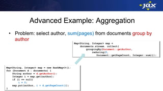 Advanced Example: Aggregation
• Problem: select author, sum(pages) from documents group by
author
Map<String, Integer> map = new HashMap<>();
for (Document d : documents) {
String author = d.getAuthor();
Integer i = map.get(author);
if (i == null)
i = 0;
map.put(author, i + d.getPageCount());
}
Map<String, Integer> map =
documents.stream. collect(
groupingBy(Document::getAuthor,
reducing(0,
Document::getPageCount, Integer::sum)));
 