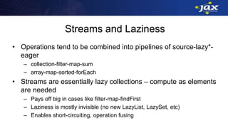Streams and Laziness
• Operations tend to be combined into pipelines of source-lazy*-
eager
– collection-filter-map-sum
– array-map-sorted-forEach
• Streams are essentially lazy collections – compute as elements
are needed
– Pays off big in cases like filter-map-findFirst
– Laziness is mostly invisible (no new LazyList, LazySet, etc)
– Enables short-circuiting, operation fusing
 