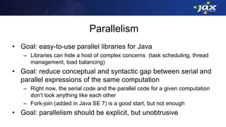 Parallelism
• Goal: easy-to-use parallel libraries for Java
– Libraries can hide a host of complex concerns (task scheduling, thread
management, load balancing)
• Goal: reduce conceptual and syntactic gap between serial and
parallel expressions of the same computation
– Right now, the serial code and the parallel code for a given computation
don’t look anything like each other
– Fork-join (added in Java SE 7) is a good start, but not enough
• Goal: parallelism should be explicit, but unobtrusive
 