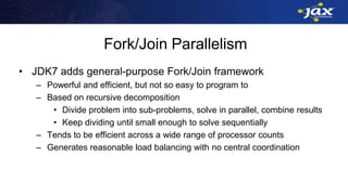Fork/Join Parallelism
• JDK7 adds general-purpose Fork/Join framework
– Powerful and efficient, but not so easy to program to
– Based on recursive decomposition
• Divide problem into sub-problems, solve in parallel, combine results
• Keep dividing until small enough to solve sequentially
– Tends to be efficient across a wide range of processor counts
– Generates reasonable load balancing with no central coordination
 