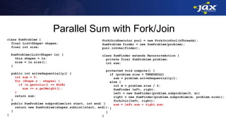 Parallel Sum with Fork/Join
class SumProblem {
final List<Shape> shapes;
final int size;
SumProblem(List<Shape> ls) {
this.shapes = ls;
size = ls.size();
}
public int solveSequentially() {
int sum = 0;
for (Shape s : shapes) {
if (s.getColor() == BLUE)
sum += s.getWeight();
}
return sum;
}
public SumProblem subproblem(int start, int end) {
return new SumProblem(shapes.subList(start, end));
}
}
ForkJoinExecutor pool = new ForkJoinPool(nThreads);
SumProblem finder = new SumProblem(problem);
pool.invoke(finder);
class SumFinder extends RecursiveAction {
private final SumProblem problem;
int sum;
protected void compute() {
if (problem.size < THRESHOLD)
sum = problem.solveSequentially();
else {
int m = problem.size / 2;
SumFinder left, right;
left = new SumFinder(problem.subproblem(0, m))
right = new SumFinder(problem.subproblem(m, problem.size));
forkJoin(left, right);
sum = left.sum + right.sum;
}
}
}
 