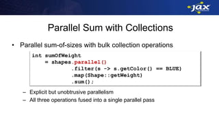Parallel Sum with Collections
• Parallel sum-of-sizes with bulk collection operations
– Explicit but unobtrusive parallelism
– All three operations fused into a single parallel pass
int sumOfWeight
= shapes.parallel()
.filter(s -> s.getColor() == BLUE)
.map(Shape::getWeight)
.sum();
 