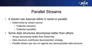 Parallel Streams
• A stream can execute either in serial or parallel
– Determined by stream source
• Collection.stream()
• Collection.parallel()
• Some data structures decompose better than others
– Arrays decompose better than linked lists
– Data structure contributes decomposition strategy
– Parallel stream ops can run against any decomposible data structure
 