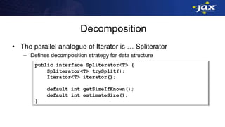 Decomposition
• The parallel analogue of Iterator is … Spliterator
– Defines decomposition strategy for data structure
public interface Spliterator<T> {
Spliterator<T> trySplit();
Iterator<T> iterator();
default int getSizeIfKnown();
default int estimateSize();
}
 