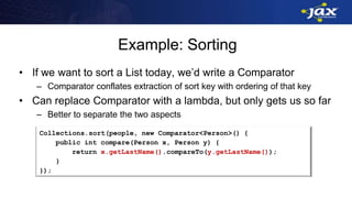Example: Sorting
• If we want to sort a List today, we’d write a Comparator
– Comparator conflates extraction of sort key with ordering of that key
• Can replace Comparator with a lambda, but only gets us so far
– Better to separate the two aspects
Collections.sort(people, new Comparator<Person>() {
public int compare(Person x, Person y) {
return x.getLastName().compareTo(y.getLastName());
}
});
 