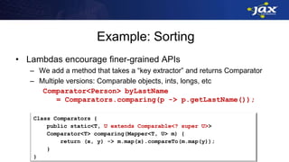 Example: Sorting
• Lambdas encourage finer-grained APIs
– We add a method that takes a “key extractor” and returns Comparator
– Multiple versions: Comparable objects, ints, longs, etc
Comparator<Person> byLastName
= Comparators.comparing(p -> p.getLastName());
Class Comparators {
public static<T, U extends Comparable<? super U>>
Comparator<T> comparing(Mapper<T, U> m) {
return (x, y) -> m.map(x).compareTo(m.map(y));
}
}
 