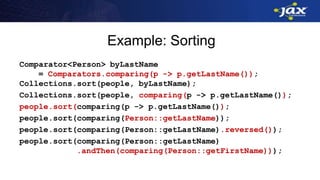 Example: Sorting
Comparator<Person> byLastName
= Comparators.comparing(p -> p.getLastName());
Collections.sort(people, byLastName);
Collections.sort(people, comparing(p -> p.getLastName());
people.sort(comparing(p -> p.getLastName());
people.sort(comparing(Person::getLastName));
people.sort(comparing(Person::getLastName).reversed());
people.sort(comparing(Person::getLastName)
.andThen(comparing(Person::getFirstName)));
 