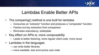 Lambdas Enable Better APIs
• The comparing() method is one built for lambdas
– Consumes an “extractor” function and produces a “comparator” function
– Factors out key extraction from comparison
– Eliminates redundancy, boilerplate
• Key effect on APIs is: more composability
– Leads to better factoring, more regular client code, more reuse
• Lambdas in the languages
→ can write better libraries
→ more readable, less error-prone user code
 