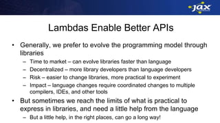 Lambdas Enable Better APIs
• Generally, we prefer to evolve the programming model through
libraries
– Time to market – can evolve libraries faster than language
– Decentralized – more library developers than language developers
– Risk – easier to change libraries, more practical to experiment
– Impact – language changes require coordinated changes to multiple
compilers, IDEs, and other tools
• But sometimes we reach the limits of what is practical to
express in libraries, and need a little help from the language
– But a little help, in the right places, can go a long way!
 