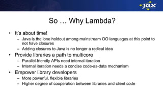 So … Why Lambda?
• It’s about time!
– Java is the lone holdout among mainstream OO languages at this point to
not have closures
– Adding closures to Java is no longer a radical idea
• Provide libraries a path to multicore
– Parallel-friendly APIs need internal iteration
– Internal iteration needs a concise code-as-data mechanism
• Empower library developers
– More powerful, flexible libraries
– Higher degree of cooperation between libraries and client code
 