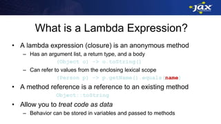 What is a Lambda Expression?
• A lambda expression (closure) is an anonymous method
– Has an argument list, a return type, and a body
(Object o) -> o.toString()
– Can refer to values from the enclosing lexical scope
(Person p) -> p.getName().equals(name)
• A method reference is a reference to an existing method
Object::toString
• Allow you to treat code as data
– Behavior can be stored in variables and passed to methods
 