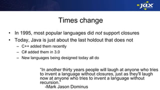 Times change
• In 1995, most popular languages did not support closures
• Today, Java is just about the last holdout that does not
– C++ added them recently
– C# added them in 3.0
– New languages being designed today all do
“In another thirty years people will laugh at anyone who tries
to invent a language without closures, just as they'll laugh
now at anyone who tries to invent a language without
recursion.”
-Mark Jason Dominus
 