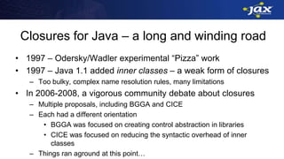 Closures for Java – a long and winding road
• 1997 – Odersky/Wadler experimental “Pizza” work
• 1997 – Java 1.1 added inner classes – a weak form of closures
– Too bulky, complex name resolution rules, many limitations
• In 2006-2008, a vigorous community debate about closures
– Multiple proposals, including BGGA and CICE
– Each had a different orientation
• BGGA was focused on creating control abstraction in libraries
• CICE was focused on reducing the syntactic overhead of inner
classes
– Things ran aground at this point…
 