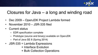 Closures for Java – a long and winding road
• Dec 2009 – OpenJDK Project Lambda formed
• November 2010 – JSR-335 filed
• Current status
– EDR specification complete
– Prototype (source and binary) available on OpenJDK
– Part of Java SE 8 (Spring 2014)
• JSR-335 = Lambda Expressions
+ Interface Evolution
+ Bulk Collection Operations
 