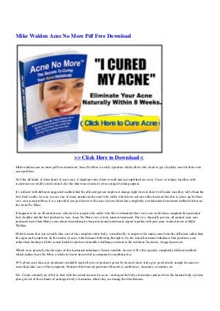 Mike Walden Acne No More Pdf Free Download
>> Click Here to Download <
Mike walden acne no more pdf free download. Acne No More is really a product which allows the client to get a healthy cure for their own
acne problem.
Not like all kinds of other kinds of acne cure, it might provide client overall and accomplished recovery. Cases of relapse together with
recurrence are totally removed and also the skin tone returns its own younger looking appear.
It s utilized with different suggested method that the affected person ought not change right from so that it will make sure they will obtain the
best final results. In case you are one of many numerous the ones who suffer which have not one other decision but also to place up for their
very own acne problem, it is a must that you just discover the acne system which has completely revolutionized treatment method with acne -
the Acne No More.
It happens to be an all natural cure selection for people who suffer who like to eliminate their very own awful skin complaint the particular
best, healthy and the best productive way. Acne No More isn t a trick, miracle treatment. This is a clinically-proven, all natural acne cure
produced more than Many years about researching by the professional nutritional expert together with past acne victim known as Mike
Walden.
Holistic mean that you actually take care of the complete entire body, scientifically, to improve the main cause from the affliction rather than
the signs and symptoms. In the matter of acne, which means following through to fix the actual hormonal imbalance that produces acne
rather then dealing with the actual limitless (and un-winnable) challenge resistant to the irritation, bacterias, clogged pores etc.
Which were precisely the the signs of this hormonal imbalance. Seems sensible, doesn t it?It s this specific completely different method
which makes Acne No More a whole lot more successful as compared to anything else.
99% about acne skin care treatments available (and all sorts of products given by doctors) don t truly give good results simply because no
more than take care of the symptoms. Products like benzoyl peroxide (Proactive), antibiotics, Accutane, cosmetics etc.
Etc. Create certainly no effort to deal with the actual reasons for acne - androgen the body s hormones and just how the human body systems
plus gets rid of these kinds of androgen body s hormones while they are during the bloodstream.
 